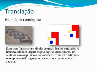 Translação
Exemplode translações:
Estas duas figuras foram obtidas por meio de uma translação. A
translaçãodeslocaa figuraoriginal segundoumadireção, um
sentidoe um comprimento. As translaçõesconservamadireçãoe
o comprimento de segmentos de reta, e as amplitudes dos
ângulos.
 