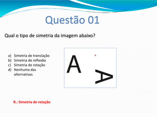 Questão 01
Qual o tipo de simetria da imagem abaixo?
a) Simetria de translação
b) Simetria de reflexão
c) Simetria de rotação
d) Nenhuma das
alternativas
R.: Simetria de rotação
 