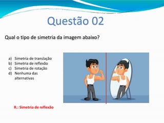 Questão 02
Qual o tipo de simetria da imagem abaixo?
a) Simetria de translação
b) Simetria de reflexão
c) Simetria de rotação
d) Nenhuma das
alternativas
R.: Simetria de reflexão
 