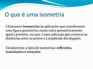 O que é uma isometria
Chamamos isometrias às aplicações que transformam
uma figura geométrica numa outra geometricamente
igual à primeira, ou seja, é uma aplicação que conserva as
distâncias entre os pontos e a amplitude dos ângulos.
Estudaremos 3 tipos de isometrias: reflexões,
translações e rotações.
 