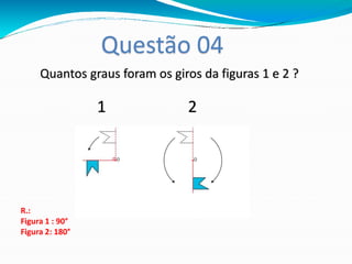 Questão 04
R.:
Figura 1 : 90°
Figura 2: 180°
Quantos graus foram os giros da figuras 1 e 2 ?
1 2
 