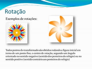 Rotação
Exemplos de rotações:
Todos pontos do transformadosãoobtidosrodandoa figura inicial em
torno de um ponto fixo, o centro de rotação, segundo um ângulo
orientado nosentido negativo (sentidodos ponteirosdo relógio) ou no
sentidopositivo (sentidocontrárioaos ponteirosdo relógio)
 