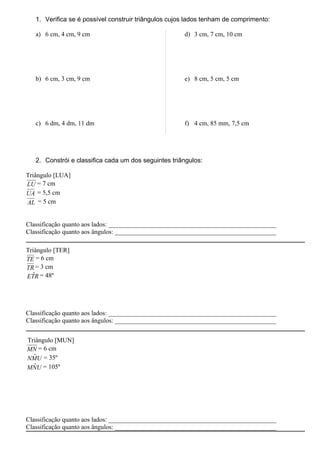 1. Verifica se é possível construir triângulos cujos lados tenham de comprimento:

   a) 6 cm, 4 cm, 9 cm                                d) 3 cm, 7 cm, 10 cm




   b) 6 cm, 3 cm, 9 cm                                e) 8 cm, 5 cm, 5 cm




   c) 6 dm, 4 dm, 11 dm                               f) 4 cm, 85 mm, 7,5 cm




   2. Constrói e classifica cada um dos seguintes triângulos:

Triângulo [LUA]
LU = 7 cm
UA = 5,5 cm
AL = 5 cm


Classificação quanto aos lados: ____________________________________________________
Classificação quanto aos ângulos: __________________________________________________

Triângulo [TER]
TE = 6 cm
TR = 3 cm
  ˆ
ETR = 48º




Classificação quanto aos lados: ____________________________________________________
Classificação quanto aos ângulos: __________________________________________________


Triângulo [MUN]
MN = 6 cm
  ˆ
NMU = 35º
  ˆ
MNU = 105º




Classificação quanto aos lados: ____________________________________________________
Classificação quanto aos ângulos: __________________________________________________
 