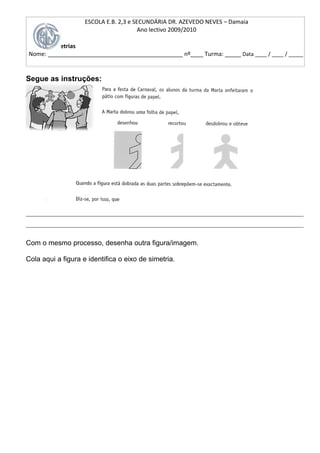 ESCOLA E.B. 2,3 e SECUNDÁRIA DR. AZEVEDO NEVES – Damaia
                                        Ano lectivo 2009/2010

       Simetrias
Nome: __________________________________________ nº____ Turma: _____ Data ____ / ____ / _____


Segue as instruções:




______________________________________________________________________________________
______________________________________________________________________________________

Com o mesmo processo, desenha outra figura/imagem.

Cola aqui a figura e identifica o eixo de simetria.
 