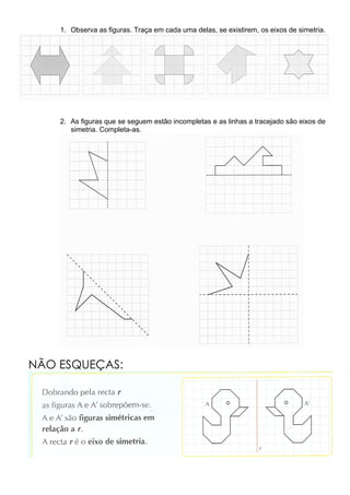 1. Observa as figuras. Traça em cada uma delas, se existirem, os eixos de simetria.




    2. As figuras que se seguem estão incompletas e as linhas a tracejado são eixos de
       simetria. Completa-as.




NÃO ESQUEÇAS:
 