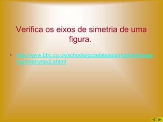 Verifica os eixos de simetria de uma
                 figura.
• http://www.bbc.co.uk/schools/gcsebitesize/maths/shapes
  /symmetryrev2.shtml
 