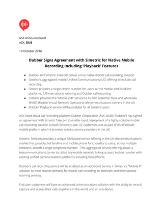 ASX Announcement
ASX: DUB
10 October 2016
Dubber Signs Agreement with Simetric for Native Mobile
Recording Including ‘Playback’ Features
● Dubber and Simetric Telecom deliver a true native mobile call recording solution
● Simetric’s aggregated mobile/Unified Communications (UC) offering to include call
recording
● Service provides a single phone number for users across mobile and fixed line
platforms, full international roaming and Dubber call recording
● Simteric provides the “Mobile-X ®” service to its own customer base and wholesale
MVNO (Mobile Virtual Network Operators) telecommunications carriers in the UK
● Dubber ‘Playback’ service will be enabled for all Simetric users
ASX-listed cloud call recording platform Dubber Corporation (ASX: DUB) (“Dubber”) has signed
an agreement with Simetric Telecom to enable rapid deployment of a highly scalable mobile
call recording solution to both Simetric’s own UC customers and as part of it’s wholesale
mobile platform which it provides to telco service providers in the UK.
Simetric Telecom provides a unique SIM based service offering in the UK telecommunications
market that provides full landline and mobile phone functionality to users, across multiple
networks, all with a single telephone number. This aggregated service offering allows a
telecommunications carrier to utilise any mobile network, linking a users’ mobile number with
existing unified communications platforms including BroadWorks.
Dubber’s call recording service will be enabled as an additional service in Simetric’s “Mobile-X”
solution, to meet market demand for mobile call recording on domestic and international
roaming services.
End user customers will have an advanced communications solution with the ability to record,
capture and access their calls anywhere in the world, and on any device.
 