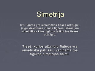 Simetrija
Dvi figūros yra simetriškos tiesės atžvilgiu,
jeigu kiekvienas vienos figūros taškas yra
 simetriškas kitos figūros taškui tos tiesės
                  atžvilgiu.



 Tiesė, kurios atžvilgiu figūros yra
 simetriška pati sau, vadinama tos
     figūros simetrijos ašimi.
 