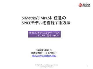 SIMetrix/SIMPLSに任意の
SPICEモデルを登録する方法

  事例：ルネサスエレクトロニクス
     サイリスタ 型名：03P2M




        2012年5月22日
   株式会社ビー・テクノロジー
   http://www.beetech.info/


      All Rights Reserved Copyright (C) Bee
                                              1
              Technologies Inc.2012
 
