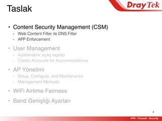 4
Taslak
• Content Security Management (CSM)
- Web Content Filter ile DNS Filter
- APP Enforcement
• User Management
- Ayarlanabilir açılış logosu
- Create Accounts for Accommodations
• AP Yönetimi
- Setup, Configure, and Maintenance
- Management Methods
• WiFi Airtime Fairness
• Band Genişliği Ayarları
 