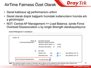 AirTime Fairness Özet Olarak
48
• Genel kablosuz ağ performansını arttırır
• Genel olarak düşük bağşantı hızındaki kullanıcıların hızında artı
ş görülmüştür
• NOT: Central AP Management >> Load Balance, içinde Force
Overload Disassociation u by single Strength olarakayarlayınız
 