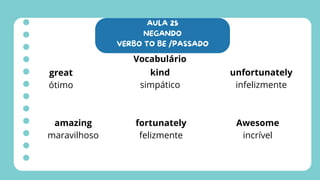 AULA 25
NEGANDO
VERBO TO BE /PASSADO
Vocabulário
great
ótimo
amazing
maravilhoso
fortunately
felizmente
unfortunately
infelizmente
Awesome
incrível
kind
simpático
 