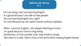PRÁTICA DE TEXTOS
N° 1
Hi! I am Greg, and I am learning English.
It is great because I can talk to new people.
You are learning English too, right?
It's cool because we can watch movies without subtitles.
When I practice English, I am always listening to music.
It's great because I love to sing along.
Sometimes, it's hot outside, and I stay inside to study.
But when it's cold, I like to have a hot drink while reading English books.
 