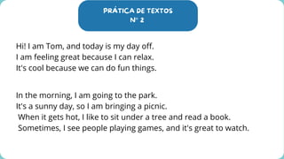 PRÁTICA DE TEXTOS
N° 2
Hi! I am Tom, and today is my day off.
I am feeling great because I can relax.
It's cool because we can do fun things.
In the morning, I am going to the park.
It's a sunny day, so I am bringing a picnic.
When it gets hot, I like to sit under a tree and read a book.
Sometimes, I see people playing games, and it's great to watch.
 