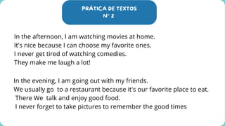 PRÁTICA DE TEXTOS
N° 2
In the afternoon, I am watching movies at home.
It's nice because I can choose my favorite ones.
I never get tired of watching comedies.
They make me laugh a lot!
In the evening, I am going out with my friends.
We usually go to a restaurant because it's our favorite place to eat.
There We talk and enjoy good food.
I never forget to take pictures to remember the good times
 
