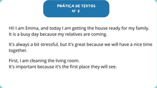 PRÁTICA DE TEXTOS
N° 3
Hi! I am Emma, and today I am getting the house ready for my family.
It is a busy day because my relatives are coming.
It's always a bit stressful, but it's great because we will have a nice time
together.
First, I am cleaning the living room.
It's important because it's the first place they will see.
 
