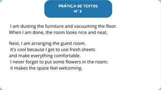 PRÁTICA DE TEXTOS
N° 3
I am dusting the furniture and vacuuming the floor.
When I am done, the room looks nice and neat.
Next, I am arranging the guest room.
It's cool because I get to use fresh sheets
and make everything comfortable.
I never forget to put some flowers in the room;
it makes the space feel welcoming.
 