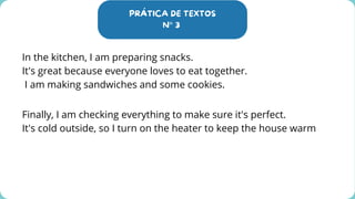 PRÁTICA DE TEXTOS
N° 3
In the kitchen, I am preparing snacks.
It's great because everyone loves to eat together.
I am making sandwiches and some cookies.
Finally, I am checking everything to make sure it's perfect.
It's cold outside, so I turn on the heater to keep the house warm
 