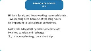 PRÁTICA DE TEXTOS
N° 4
Hi! I am Sarah, and I was working too much lately.
I was feeling tired because of the long hours.
It's important to take a break sometimes.
Last week, I decided I needed some time off.
I wanted to relax and recharge
So, I made a plan to go on a short trip.
 