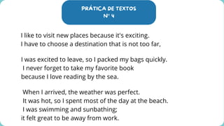 PRÁTICA DE TEXTOS
N° 4
I like to visit new places because it's exciting.
I have to choose a destination that is not too far,
I was excited to leave, so I packed my bags quickly.
I never forget to take my favorite book
because I love reading by the sea.
When I arrived, the weather was perfect.
It was hot, so I spent most of the day at the beach.
I was swimming and sunbathing;
it felt great to be away from work.
 