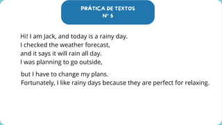 PRÁTICA DE TEXTOS
N° 5
Hi! I am Jack, and today is a rainy day.
I checked the weather forecast,
and it says it will rain all day.
I was planning to go outside,
but I have to change my plans.
Fortunately, I like rainy days because they are perfect for relaxing.
 
