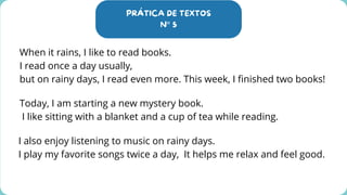 PRÁTICA DE TEXTOS
N° 5
When it rains, I like to read books.
I read once a day usually,
but on rainy days, I read even more. This week, I finished two books!
Today, I am starting a new mystery book.
I like sitting with a blanket and a cup of tea while reading.
I also enjoy listening to music on rainy days.
I play my favorite songs twice a day, It helps me relax and feel good.
 