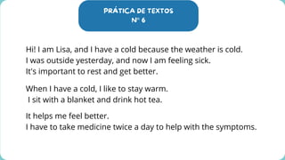 PRÁTICA DE TEXTOS
N° 6
Hi! I am Lisa, and I have a cold because the weather is cold.
I was outside yesterday, and now I am feeling sick.
It's important to rest and get better.
When I have a cold, I like to stay warm.
I sit with a blanket and drink hot tea.
It helps me feel better.
I have to take medicine twice a day to help with the symptoms.
 