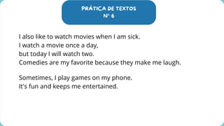 PRÁTICA DE TEXTOS
N° 6
I also like to watch movies when I am sick.
I watch a movie once a day,
but today I will watch two.
Comedies are my favorite because they make me laugh.
Sometimes, I play games on my phone.
It's fun and keeps me entertained.
 