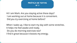 PRÁTICA DE TEXTOS
N° 7
Hi! I am Mark. Are you staying active these days?
I am working out at home because it is convenient.
Did you try exercising at home before?
When I wake up, I like to start my day with some stretches.
It helps me feel awake and ready.
Do you do morning exercises too?
I find it great because it boosts my energy.
 