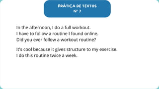 PRÁTICA DE TEXTOS
N° 7
In the afternoon, I do a full workout.
I have to follow a routine I found online.
Did you ever follow a workout routine?
It's cool because it gives structure to my exercise.
I do this routine twice a week.
 