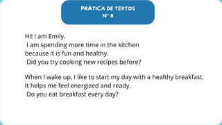PRÁTICA DE TEXTOS
N° 8
Hi! I am Emily.
I am spending more time in the kitchen
because it is fun and healthy.
Did you try cooking new recipes before?
When I wake up, I like to start my day with a healthy breakfast.
It helps me feel energized and ready.
Do you eat breakfast every day?
 