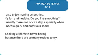 PRÁTICA DE TEXTOS
N° 8
I also enjoy making smoothies.
It's fun and healthy. Do you like smoothies?
I usually make one once a day, especially when
I need a quick and nutritious snack.
Cooking at home is never boring
because there are so many recipes to try.
 