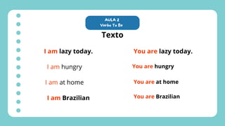 AULA 2
Verbo To Be
Texto
I am lazy today.
I am hungry
I am at home
I am Brazilian
You are lazy today.
You are hungry
You are at home
You are Brazilian
 
