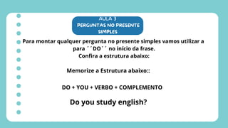 AULA 3
PERGUNTAS NO PRESENTE
SIMPLES
Para montar qualquer pergunta no presente simples vamos utilizar a
para ´´DO´´ no início da frase.
Confira a estrutura abaixo:
Memorize a Estrutura abaixo::
DO + YOU + VERBO + COMPLEMENTO
Do you study english?
 