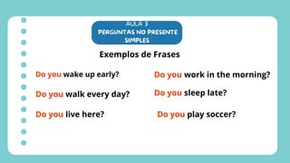 AULA 3
PERGUNTAS NO PRESENTE
SIMPLES
Exemplos de Frases
Do you wake up early?
Do you walk every day?
Do you live here?
Do you work in the morning?
Do you sleep late?
Do you play soccer?
 