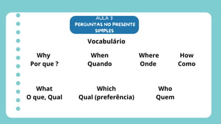 AULA 3
PERGUNTAS NO PRESENTE
SIMPLES
Vocabulário
Why
Por que ?
When
Quando
Where
Onde
What
O que, Qual
Which
Qual (preferência)
Who
Quem
How
Como
 