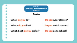AULA 3
PERGUNTAS NO PRESENTE
SIMPLES
Texto
What Do you do?
Where do you live?
Which book do you prefer?
Do you wear glasses?
Do you watch movies?
Do you go to school?
 