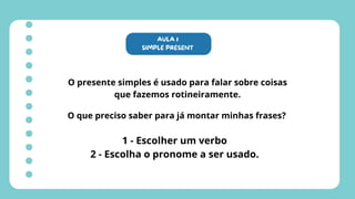 AULA 1
SIMPLE PRESENT
O presente simples é usado para falar sobre coisas
que fazemos rotineiramente.
O que preciso saber para já montar minhas frases?
1 - Escolher um verbo
2 - Escolha o pronome a ser usado.
 