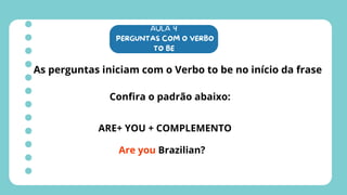 AULA 4
PERGUNTAS COM O VERBO
TO BE
As perguntas iniciam com o Verbo to be no início da frase
Confira o padrão abaixo:
ARE+ YOU + COMPLEMENTO
Are you Brazilian?
 