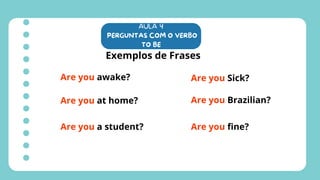 AULA 4
PERGUNTAS COM O VERBO
TO BE
Exemplos de Frases
Are you awake?
Are you at home?
Are you a student?
Are you Sick?
Are you Brazilian?
Are you fine?
 