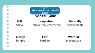 AULA 4
PERGUNTAS COM O VERBO
TO BE
VOCABULÁRIO
Still
Ainda
very often
muito frequentemente
Normally
normalmente
Always
Sempre
Lost
Perdido
Worried
precoupado
 