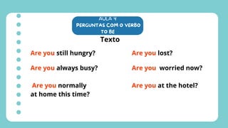 AULA 4
PERGUNTAS COM O VERBO
TO BE
Texto
Are you still hungry?
Are you always busy?
Are you normally
at home this time?
Are you lost?
Are you worried now?
Are you at the hotel?
 