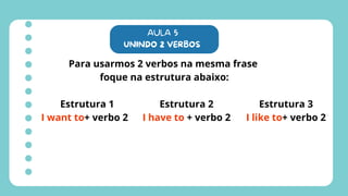 AULA 5
UNINDO 2 VERBOS
Para usarmos 2 verbos na mesma frase
foque na estrutura abaixo:
Estrutura 1
I want to+ verbo 2
Estrutura 2
I have to + verbo 2
Estrutura 3
I like to+ verbo 2
 