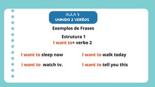 AULA 5
UNINDO 2 VERBOS
Exemplos de Frases
Estrutura 1
I want to+ verbo 2
I want to sleep now
I want to watch tv.
I want to walk today
I want to tell you this
 