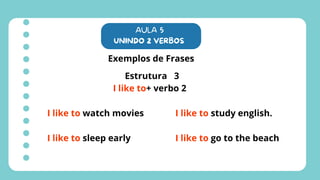 AULA 5
UNINDO 2 VERBOS
Exemplos de Frases
Estrutura 3
I like to+ verbo 2
I like to watch movies
I like to sleep early
I like to study english.
I like to go to the beach
 