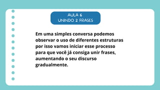 AULA 6
UNINDO 2 FRASES
Em uma simples conversa podemos
observar o uso de diferentes estruturas
por isso vamos iniciar esse processo
para que você já consiga unir frases,
aumentando o seu discurso
gradualmente.
 