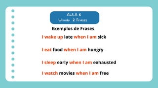 AULA 6
Unindo 2 Frases
Exemplos de Frases
I wake up late when I am sick
I eat food when I am hungry
I sleep early when I am exhausted
I watch movies when I am free
 