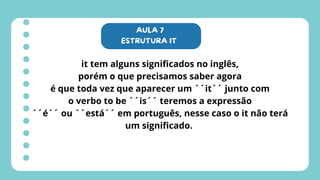 AULA 7
ESTRUTURA IT
it tem alguns significados no inglês,
porém o que precisamos saber agora
é que toda vez que aparecer um ´´it´´ junto com
o verbo to be ´´is´´ teremos a expressão
´´é´´ ou ´´está´´ em português, nesse caso o it não terá
um significado.
 
