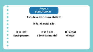 AULA 7
ESTRUTURA IT
Estude a estrutura abaixo:
It is - é, está, são
It is Hot
Está quente.
It is 5 am
São 5 da manhã
It is cool
é legal
 