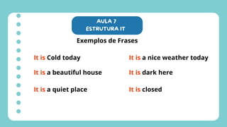 AULA 7
ESTRUTURA IT
Exemplos de Frases
It is Cold today
It is a beautiful house
It is a nice weather today
It is dark here
It is a quiet place It is closed
 
